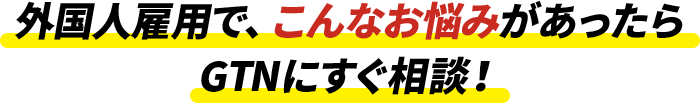 外国人雇用でこんなお悩みがあったらGTNにすぐ相談！!