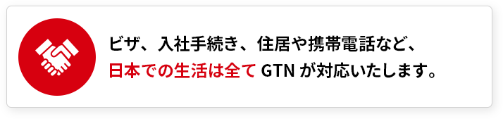 ビザ、入社手続き、住居や携帯電話など、日本での生活は全てGTNが対応いたします。