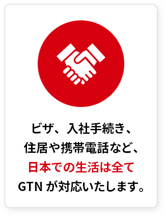 ビザ、入社手続き、住居や携帯電話など、日本での生活は全てGTNが対応いたします。